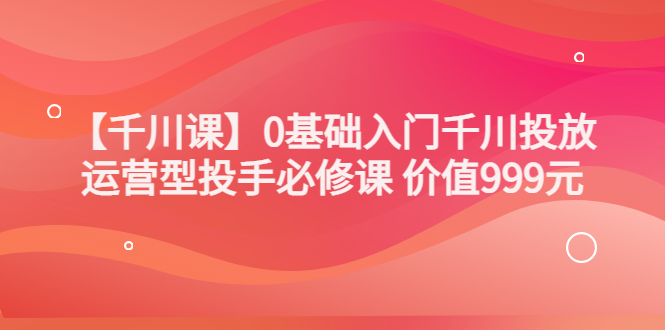 【副业项目3750期】交个朋友千川课：0基础入门千川投放，运营型投手必修课-晴沐网创  