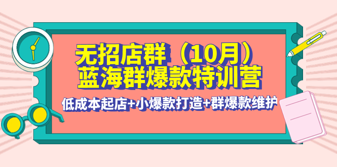 【副业项目4477期】无招店群·蓝海群爆款特训营(10月新课) 低成本起店+小爆款打造+群爆款维护-晴沐网创  