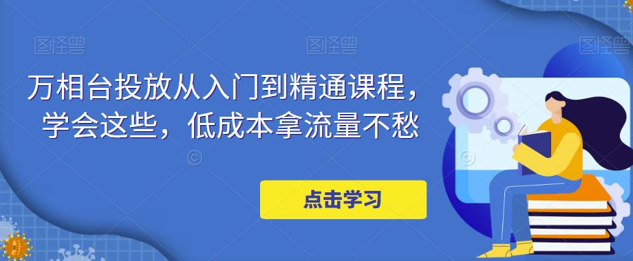 【副业项目5117期】万相台投放·新手到精通课程，学会这些，低成本拿流量不愁-晴沐网创  