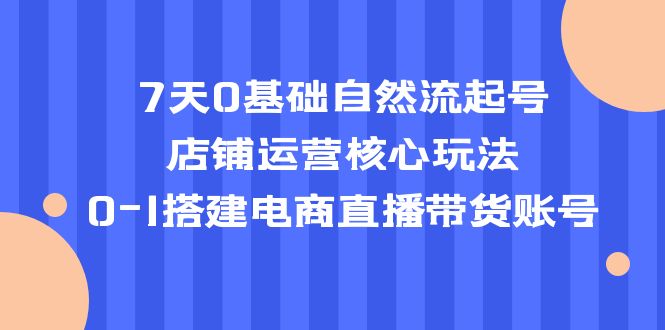 【副业项目5468期】7天0基础自然流起号，店铺运营核心玩法，0-1搭建电商直播带货账号-晴沐网创  