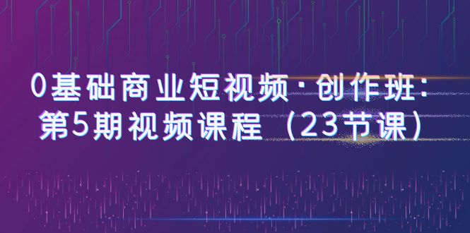 【副业项目6157期】0基础商业短视频·创作班：第5期视频课程（23节课）-晴沐网创  