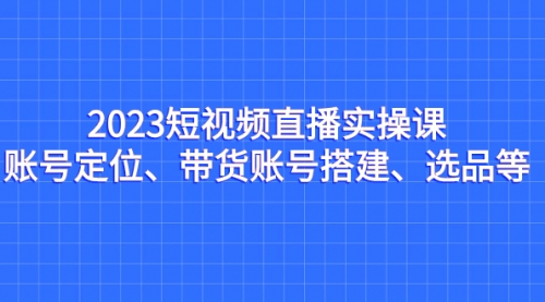 【副业项目7234期】2023短视频直播实操课，账号定位、带货账号搭建、选品-晴沐网创  