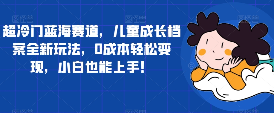 【副业项目7526期】超冷门蓝海赛道，儿童成长档案全新玩法，0成本轻松变现，小白也能上手【揭秘】-晴沐网创  