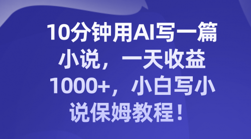 【副业项目8248期】10分钟用AI写一篇小说，一天收益1000+，小白写小说保姆教程！-晴沐网创  