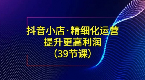 【副业8917期】抖音小店·精细化运营：提升·更高利润（39节课）-晴沐网创  