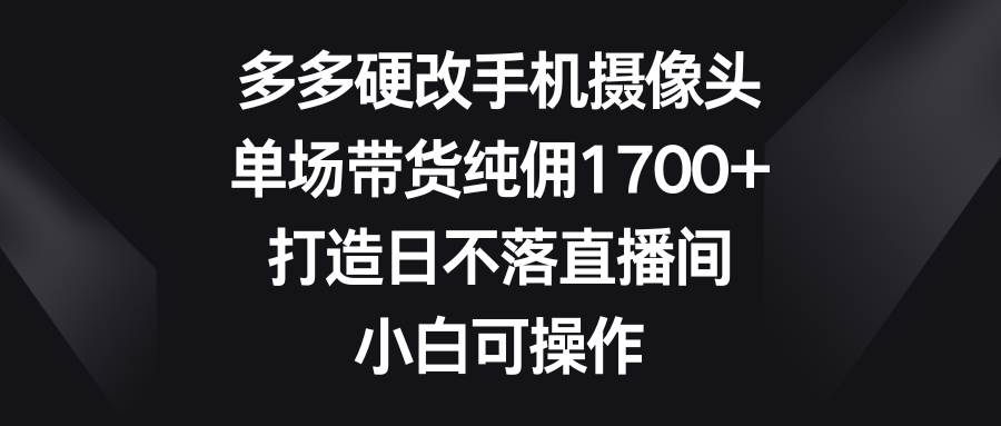 多多硬改手机摄像头，单场带货纯佣1700+，打造日不落直播间，小白可操作-晴沐网创  