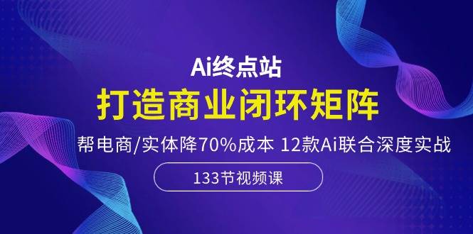 Ai终点站，打造商业闭环矩阵，帮电商/实体降70%成本，12款Ai联合深度实战-晴沐网创  