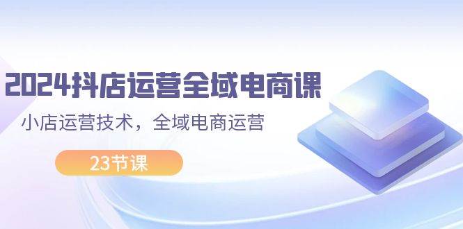 2024抖店运营-全域电商课，小店运营技术，全域电商运营（23节课）-晴沐网创  